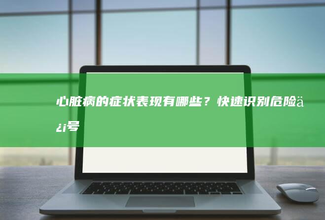 心脏病的症状表现有哪些？快速识别危险信号