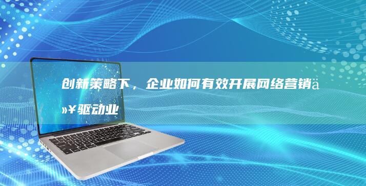 创新策略下，企业如何有效开展网络营销以驱动业务增长